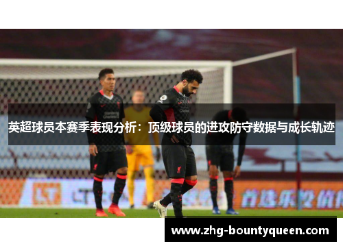 英超球员本赛季表现分析：顶级球员的进攻防守数据与成长轨迹