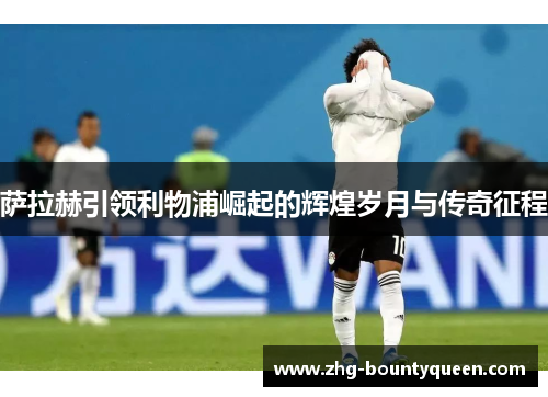 萨拉赫引领利物浦崛起的辉煌岁月与传奇征程