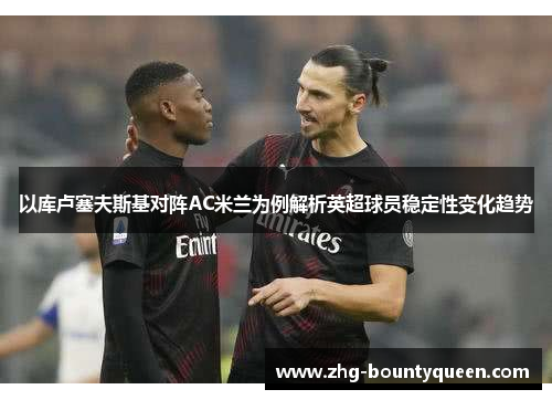 以库卢塞夫斯基对阵AC米兰为例解析英超球员稳定性变化趋势