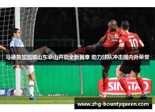 马德鲁加加盟山东泰山开启全新篇章 助力球队冲击国内外荣誉